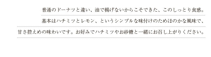 普通のドーナツと違い、油で揚げないからこそできた、このしっとり食感。基本はハチミツとレモン、というシンプルな味付けのためほのかな風味で、甘さ控えめの味わいです。お好みでハチミツやお砂糖と一緒にお召し上がりください。