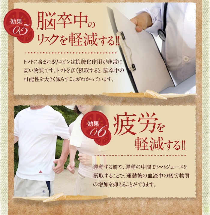 効果05　脳卒中のリスクを軽減する!!トマトに含まれるリコピンは抗酸化作用が非常に高い物質です。トマトを多く摂取すると、脳卒中の可能性を大きく減らすことがわかっています。効果06　疲労を軽減する!!運動する前や、運動の中間でトマトジュースを摂取することで、運動後の血液中の疲労物質の増加を抑えることができます。