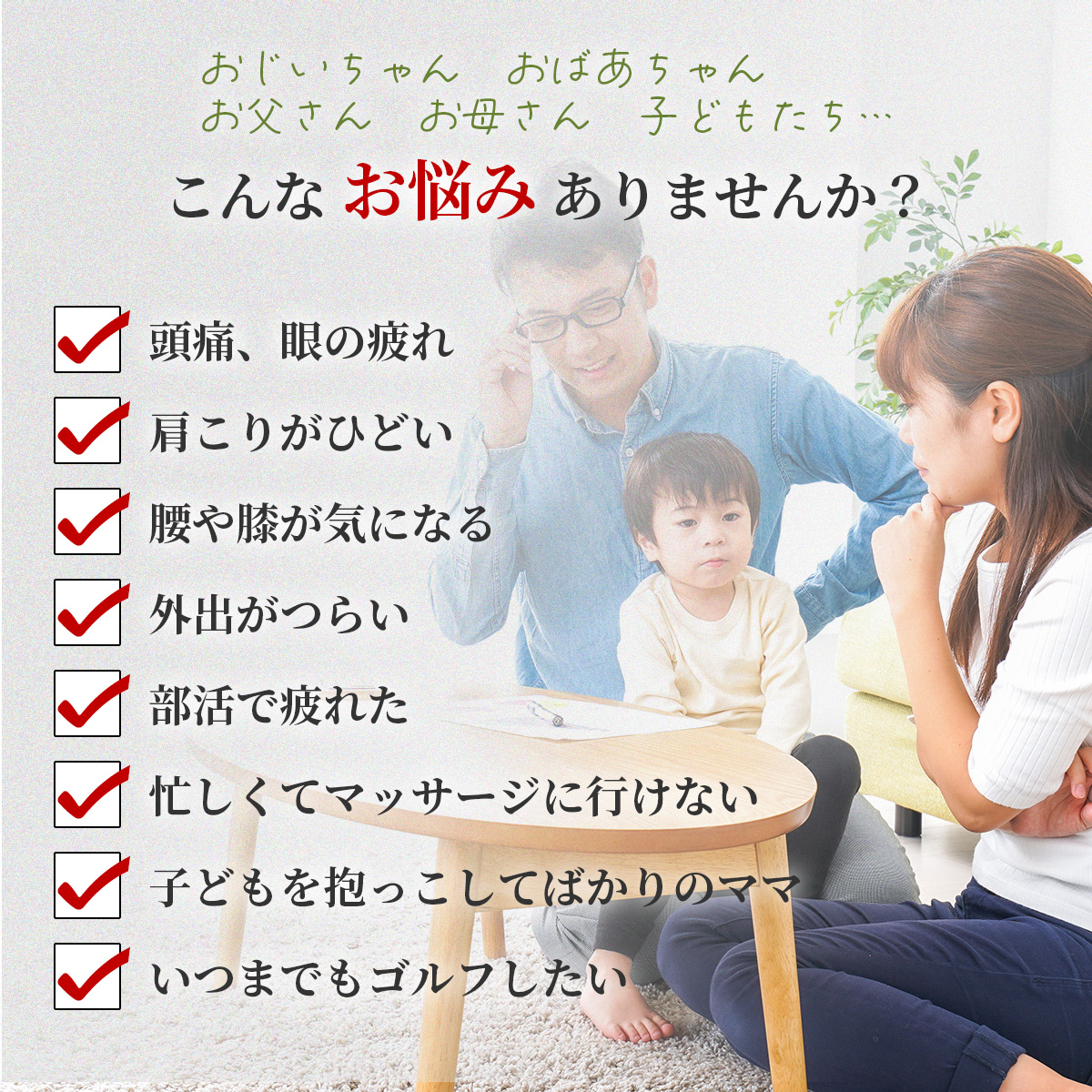 こんなお悩みありませんか？頭痛、眼の疲れ、肩こり、腰や膝、外出がつらい、部活で疲れた、マッサージに行く時間がない、子供抱っこが疲れる、ゴルフのスコアを上げたい