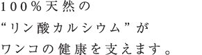 100％天然の“リン酸カルシウム”がワンコの健康を支えます。