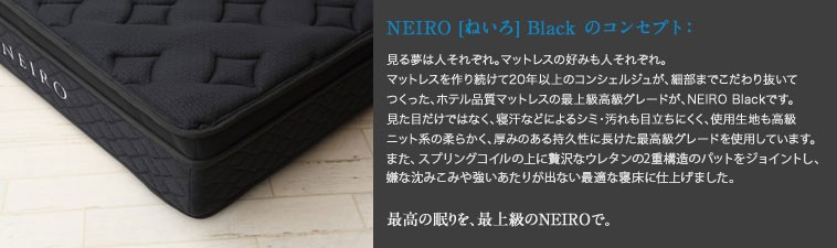 neiroBlackシリーズ。
見る夢は人それぞれ。マットレスの好みも人それぞれ。
マットレスを作り続けて20年以上のコンシェルジュが、細部までこだわり抜いてつくった、ホテル品質マットレスの最上級高級グレードが、NEIRO Blackです。
見た目だけではなく、寝汗などによるシミ・汚れも目立ちにくく、使用生地も高級ニット系の柔らかく、厚みのある持久性に長けた最高級グレードを使用しています。
また、スプリングコイルの上に贅沢なウレタンの2重構造のパットをジョイントし、嫌な沈みこみや強いあたりが出ない最適な寝床に仕上げました。
最高の眠りを、最上級のNEIROで。