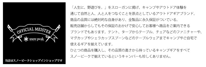 「人生に、野遊びを。」をスローガンに掲げ、キャンプやアウトドア体験を通じて自然と人、人と人をつなぐことを原点としているアウトドアギアブランド。商品の品質には絶対的な自身があり、全製品に永久保証がついている。販売店舗からしてもその保証のおかげで安心してお客様へ商品をご案内できるブランドでもあります。テント、タープからテーブル、チェアなどのファニチャーや、マグカップやシェラカップスプーンなどのテーブルウェアまでキャンプやご自宅で使えるギアを揃えています。ひとつの商品を購入し、その品質の高さから持っているキャンプギアをすべてスノーピークで揃えているというキャンパーも珍しくありません。当店はそんな日本のトップブランドであるスノーピークの「Shop in Shop ショップ イン ショップ」として確かな商品をお求めいただけるアウトドア専門店です。