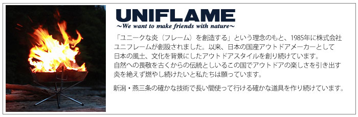 「ユニークな炎（フレーム）を創造する」という理念のもと、1985年に株式会社ユニフレームが創設されました。以来、日本の国産アウトドアメーカーとして日本の風土、文化を背景にしたアウトドアスタイルを創り続けています。自然への畏敬を古くからの伝統としいるこの国でアウトドアの楽しさを引き出す炎を絶えず燃やし続けたいと私たちは願っています。新潟・燕三条の確かな技術で長い間使って行ける確かな道具を作り続けています。