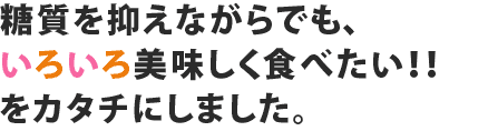 糖質を抑えながれでも、いろいろ美味しく食べたい！！をカタチにしました。