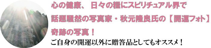 心の健康、日々の糧にスピリチュアル界で話題騒然の写真家・秋元隆良氏の【開運フォト】奇跡の写真！ご自身の開運以外に贈答品としてもオススメ！
