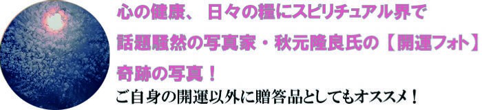 心の健康、日々の糧にスピリチュアル界で話題騒然の写真家・秋元隆良氏の【開運フォト】奇跡の写真！ご自身の開運以外に贈答品としてもオススメ！