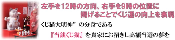 左手を12時の方向、右手を9時の位置に掲げることでくじ運の向上を表現！くじ猫大明神”の分身である『当銭くじ猫』を貴家にお招きし高額当選の夢を