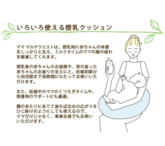 いろいろ使える授乳クッション。ママ マルチウエストは、授乳時に赤ちゃんの体重をしっかりと支え、ミルクタイムのママの腕の疲れを軽減してくれます。授乳後の赤ちゃんのお昼寝や、首の座った赤ちゃんのお座りの支えにと、妊娠初期から幼児期まで長期間にわたってお使いいただけます。また、妊娠中のママのくつろぎタイムや、読書時のサポートにも最適。腰のあたりにあてて座れば左右の広がりをひじ掛けのようにしても使えるので、ママだけじゃなく、家族全員でもお使いいただけます