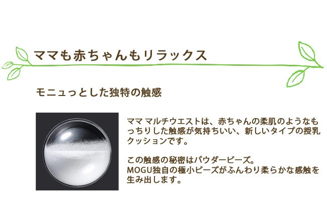 ママも赤ちゃんもリラックス。モニュっとした独特の触感。ママ マルチウエストは、赤ちゃんの柔肌のようなもっちりした触感が気持ちいい、新しいタイプの授乳クッションです。この触感の秘密はパウダービーズ。MOGU独自の極小ビーズがふんわり柔らかな感触を生み出します
