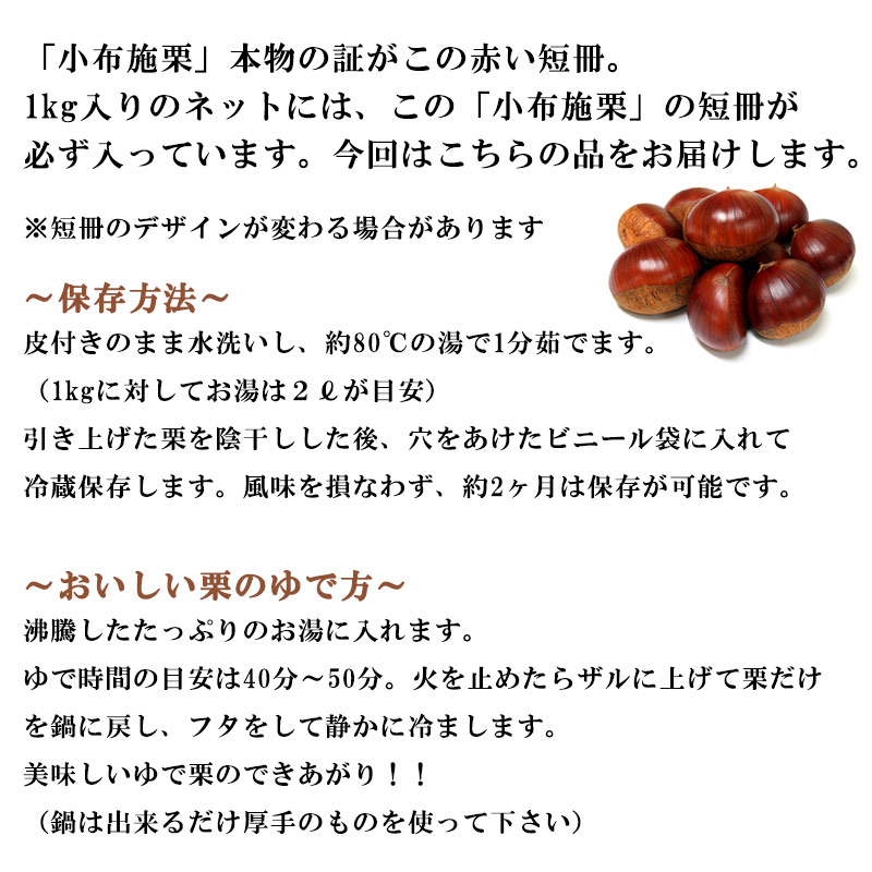 「小布施栗」本物の証がこの赤い短冊。1kg入りのネットには、この「小布施栗」の短冊が必ず入っています。今回はこちらの品をお届けします。※短冊のデザインが変わる場合があります。〜保存方法〜皮付きのまま水洗いし、約80℃の湯で1分茹でます。（1kgに対してお湯は２?が目安）引き上げた栗を陰干しした、穴をあけたビニール袋に入れて冷蔵保存します。風味を損なわず、約2ヶ月は保存が可能です。〜おいしい栗のゆで方〜沸騰したたっぷりのお湯に入れます。ゆで時間の目安は40分〜50分。火を止めたらザルに上げて栗だけを鍋に戻し、フタをして静かに冷まします。美味しいゆで栗のできあがり！！（鍋は出来るだけ厚手のものを使って下さい）