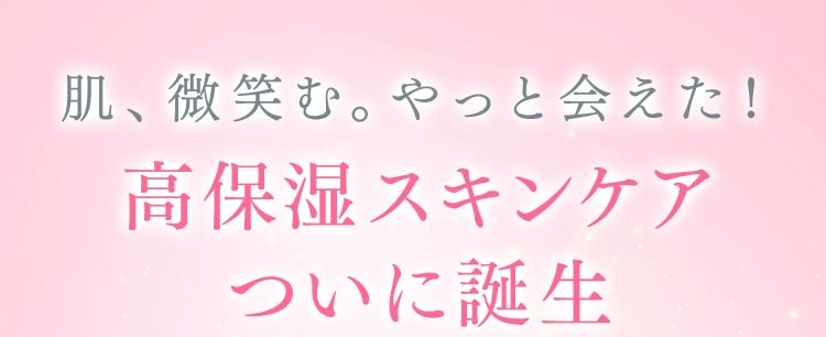 肌、微笑む。やっと会えた！高保湿スキンケア　ついに誕生