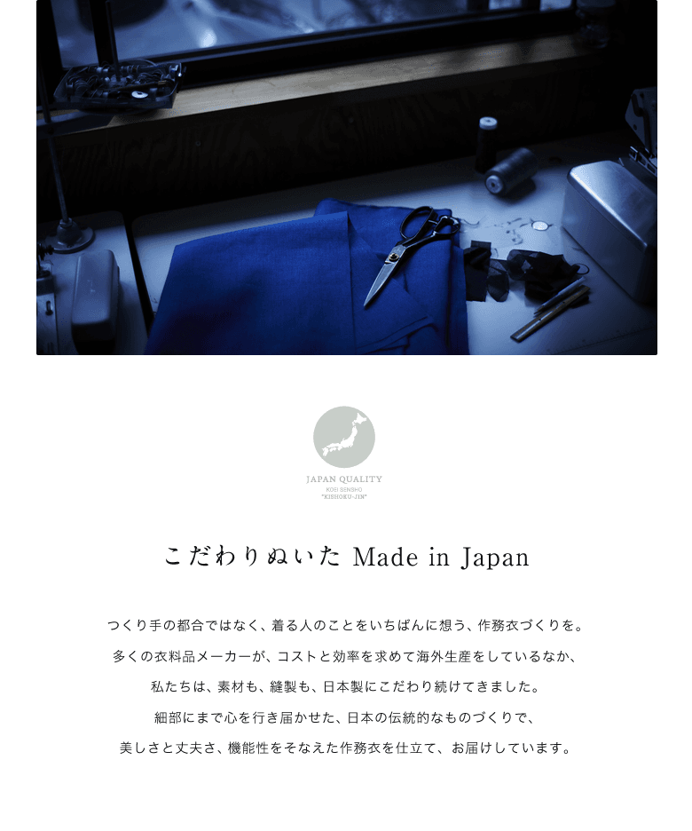 こだわりぬいた Made in Japan / つくり手の都合ではなく、着る人のことをいちばんに想う、作務衣づくりを。多くの衣料品メーカーが、コストと効率を求めて海外生産をしているなか、私たちは、素材も、縫製も、日本製にこだわり続けてきました。細部にまで心を行き届かせた、日本の伝統的なものづくりで、美しさと丈夫さ、機能性をそなえた作務衣を仕立て、お届けしています。