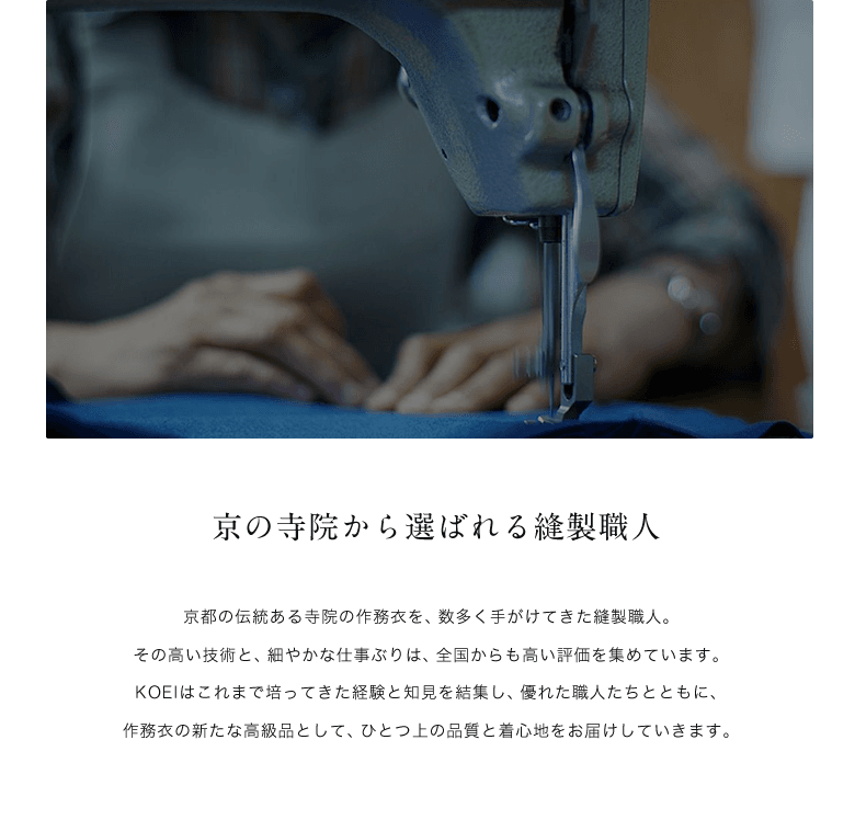 京の寺院から選ばれる縫製職人 / 京都の伝統ある寺院の作務衣を、数多く手がけてきた縫製職人。その高い技術と、細やかな仕事ぶりは、全国からも高い評価を集めています。KOEIはこれまで培ってきた経験と知見を結集し、優れた職人たちとともに、作務衣の新たな高級品として、ひとつ上の品質と着心地をお届けしていきます。