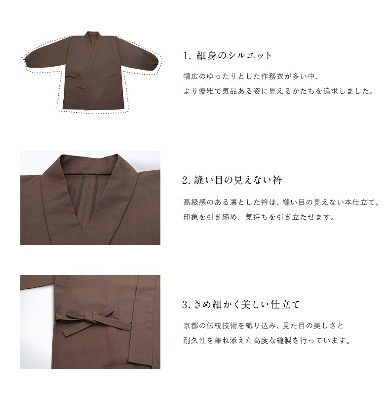 1. 細身のシルエット 幅広のゆったりとした作務衣が多い中、より優雅で気品ある姿に見えるかたちを追求しました。 / 2.縫い目の見えない衿 高級感のある凛とした衿は、縫い目の見えない本仕立て。印象を引き締め、気持ちを引き立たせます。 / 3.きめ細かく美しい仕立て 京都の伝統技術を織り込み、見た目の美しさと耐久性を兼ね添えた高度な縫製を行っています。