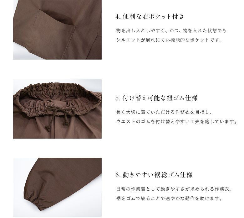 4.便利な右ポケット付き 物を出し入れしやすく、かつ、物を入れた状態でもシルエットが崩れにくい機能的なポケットです。 / 5.付け替え可能な紐ゴム仕様 長く大切に着ていただける作務衣を目指し、ウエストのゴムを付け替えやすい工夫を施しています。 / 6.動きやすい裾総ゴム仕様 日常の作業着として動きやすさが求められる作務衣。裾をゴムで絞ることで速やかな動作を助けます。
