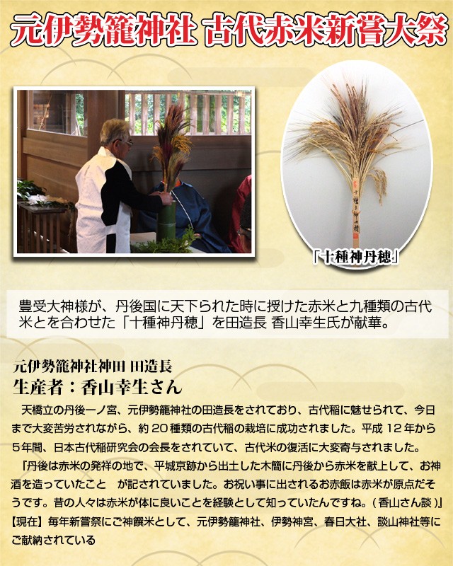 豊受大神様が、丹後国に天下られた時に授けた赤米と九種類の古代米とを合わせた「十種神丹穂」を田造長 香山幸生氏が献華。天橋立の丹後一ノ宮、元伊勢籠神社の田造長をされており、古代稲に魅せられて、今日まで大変苦労されながら、約20種類の古代稲の栽培に成功されました。平成12年から５年間、日本古代稲研究会の会長をされていて、古代米の復活に大変寄与されました。『丹後は赤米の発祥の地で、平城京跡から出土した木簡に丹後から赤米を献上して、お神酒を造っていたこと　が記されていました。お祝い事に出されるお赤飯は赤米が原点だそうです。昔の人々は赤米が体に良いことを経験として知っていたんですね。(香山さん談)』【現在】毎年新嘗祭にご神饌米として、元伊勢籠神社、伊勢神宮、春日大社、談山神社等にご献納されている ）