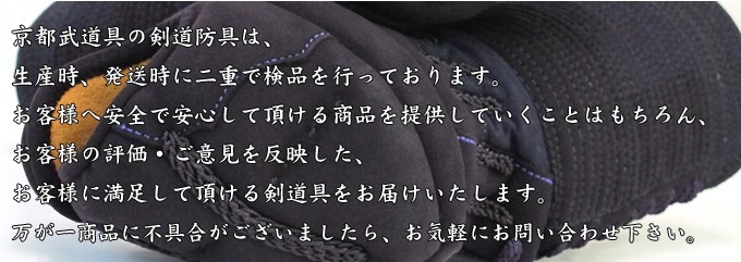 京都武道具の剣道防具は生産時、発送時に二重で検品を行っております。お客様へ安全で安心して頂ける商品を提供していくことはもちろん、お客様の評価ご意見を反映した、お客様に満足していただける剣道防具をお届けいたします。