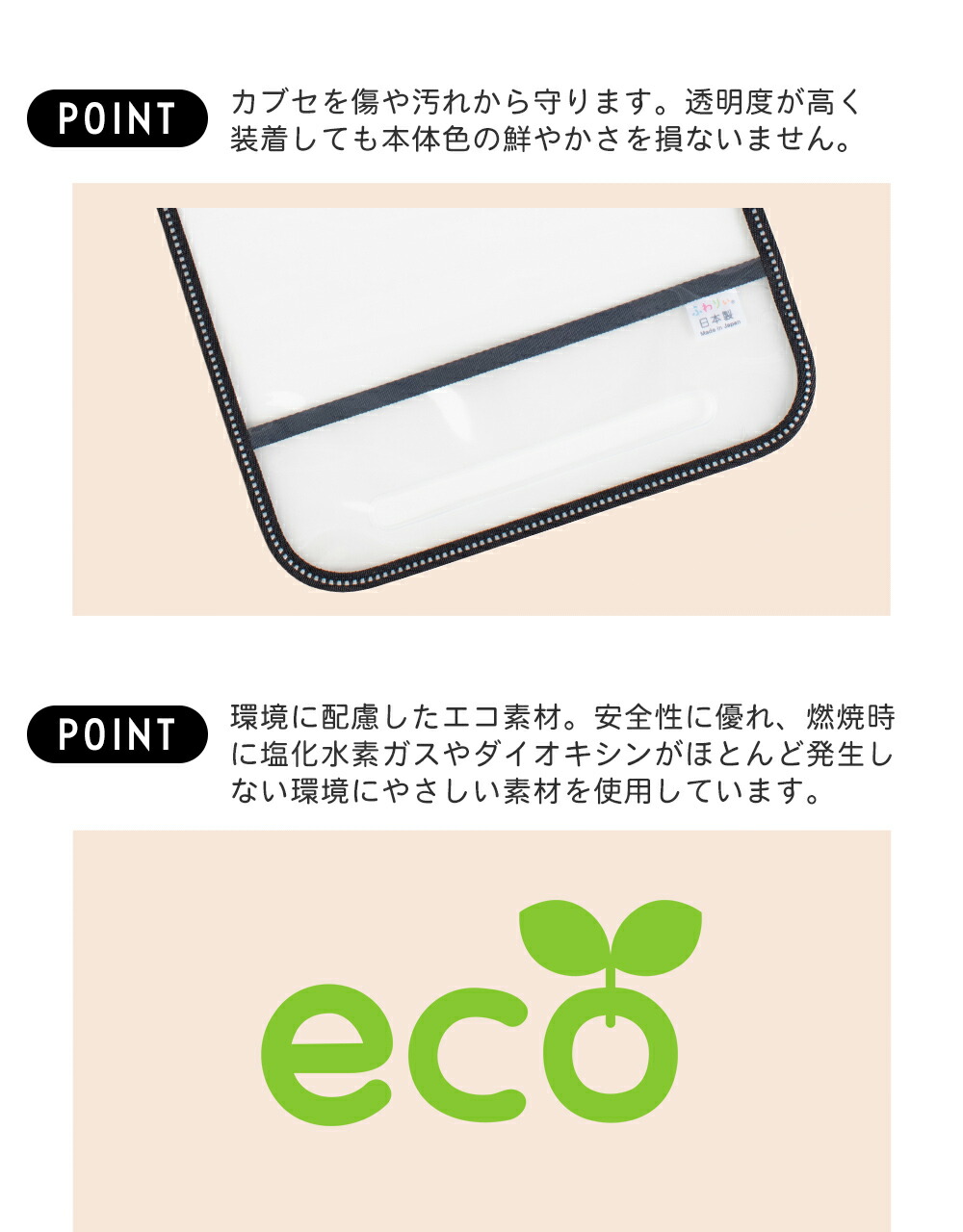 カブセを傷や汚れから守ります。透明度が高く装着しても本体色の鮮やかさを損ないません。環境に配慮したエコ素材。安全性に優れ、燃焼時に塩化水素ガスやダイオキシンがほとんど発生しない環境にやさしい素材を使用しています。