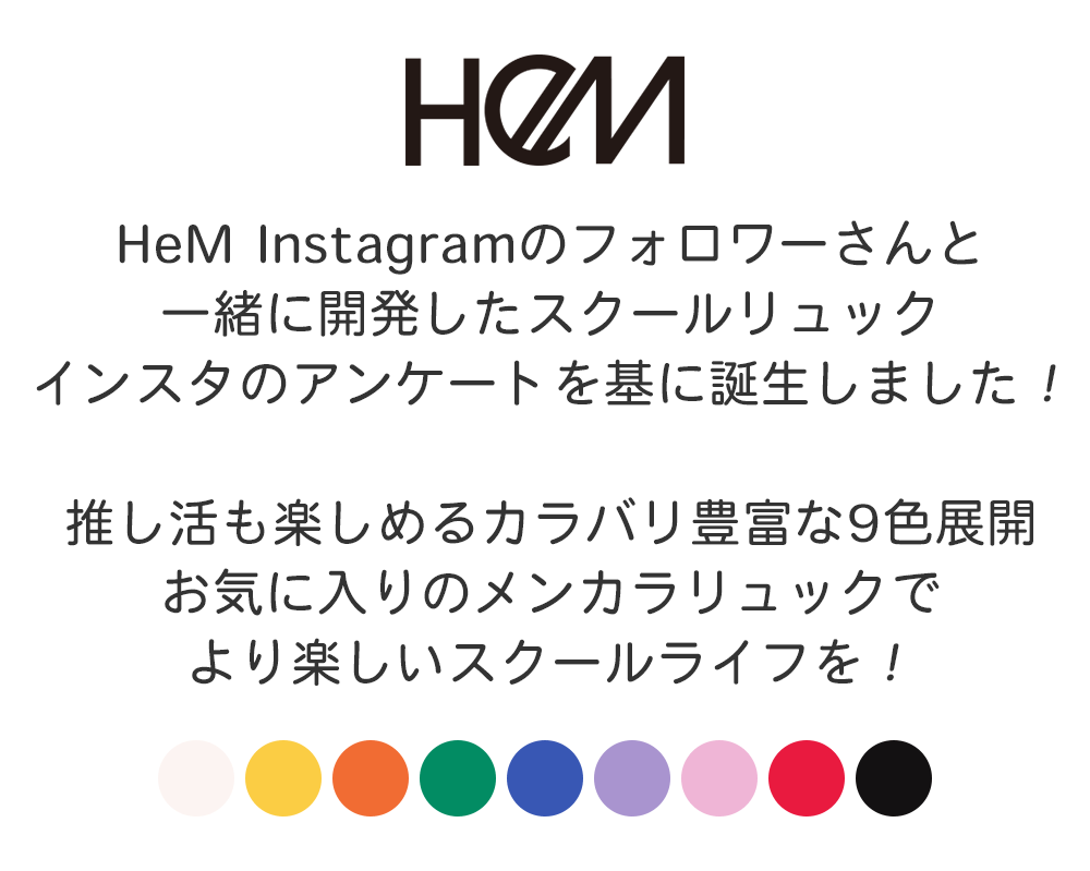 HeM Instagramのフォロワーさんと一緒に開発したスクールリュックインスタのアンケートを基に誕生しました！推し活も楽しめるカラバリ豊富な9色展開お気に入りのメンカラリュックでより楽しいスクールライフを！