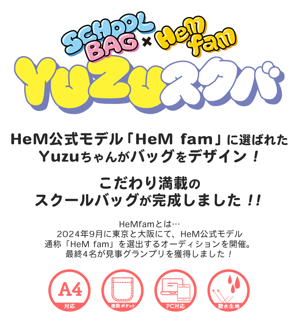 HeM公式モデル「HeM fam」に選ばれたＹuzuちゃんがバッグをデザイン！こだわり満載のスクールバッグが完成しました！！HeMfamとは…2024年9月に東京と大阪にて、HeM公式モデル通称「HeM fam」を選出するオーディションを開催。最終4名が見事グランプリを獲得しました！