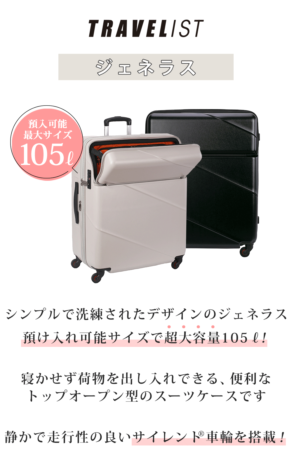 シンプルで洗練されたデザインのジェネラス預け入れ可能サイズで超大容量105L！寝かせず荷物を出し入れできる、便利なトップオープン型のスーツケースです静かで走行性の良いサイレント 車輪を搭載！