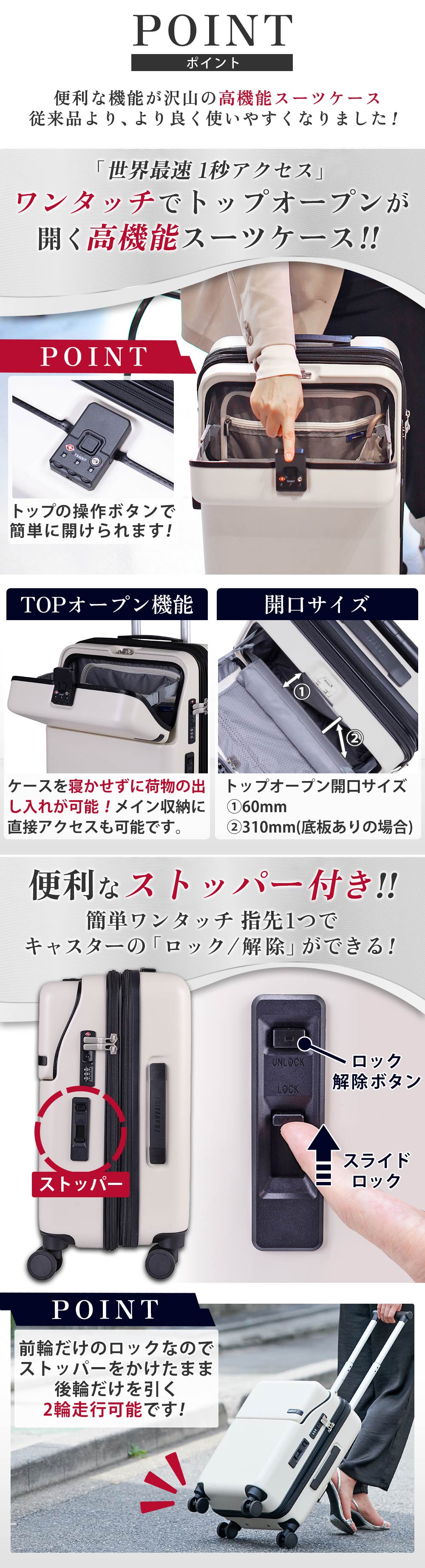 ポイント　便利な機能が沢山の高性能スーツケース従来品より、より良く使いやすくなりました!「世界最速 1秒アクセス」ワンタッチでトップオープンが開く高機能スーツケース！！トップの操作ボタンで簡単に開けられます！TOPオープン機能ケースを寝かせずに荷物の出し入れが可能！メイン収納に直接アクセスも可能です。開口サイズトップオープン開口サイズ 60mm 310mm(底板ありの場合)便利なストッパー付き!!簡単ワンタッチ 指先1つでキャスターの「ロック/解除」ができる！前輪だけのロックなのでストッパーをかけたまま後輪だけを引く2輪走行可能です！