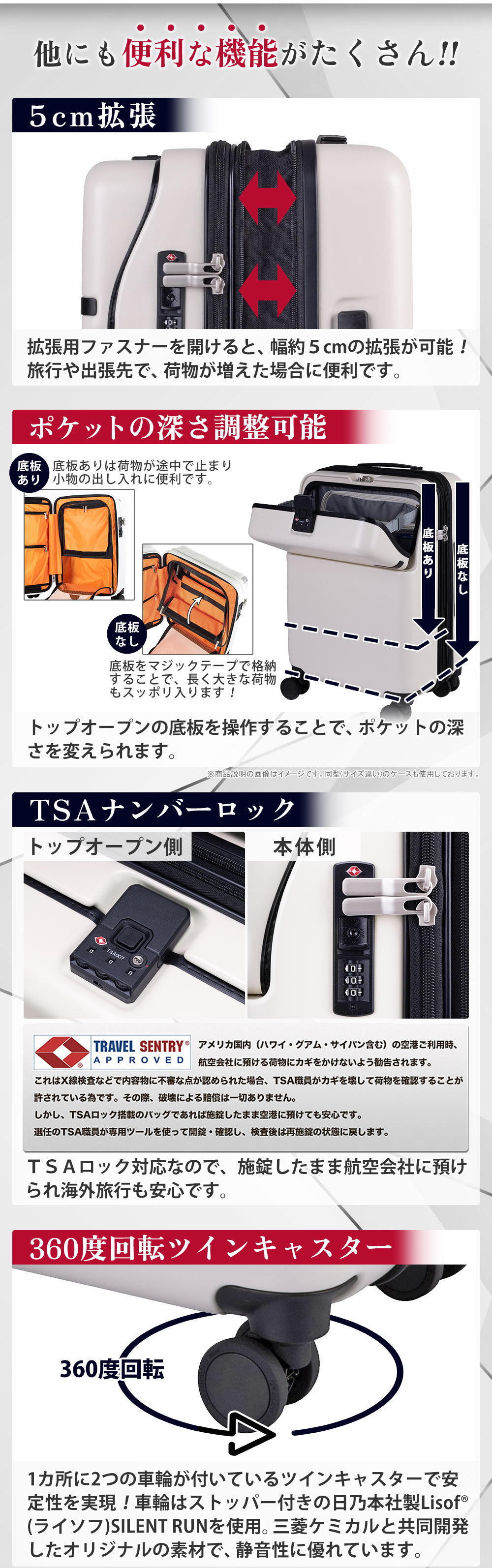 他にも便利な機能がたくさん!!　５cm拡張　拡張用ファスナーを開けると、幅約５cmの拡張が可能！旅行や出張先で、荷物が増えた場合に便利です。ポケットの深さ調整可能　トップオープンの底板を操作することで、ポケットの深さを変えられます。TSAナンバーロック　ＴＳＡロック対応なので、施錠したまま航空会社に預けられ海外旅行も安心です。360度回転ツインキャスター　1カ所に2つの車輪が付いているツインキャスターで安定性を実現！車輪はストッパー付きの日乃本社製Lisof(ライソフ)SILENT RUNを使用。三菱ケミカルと共同開発したオリジナルの素材で、静音性に優れています。