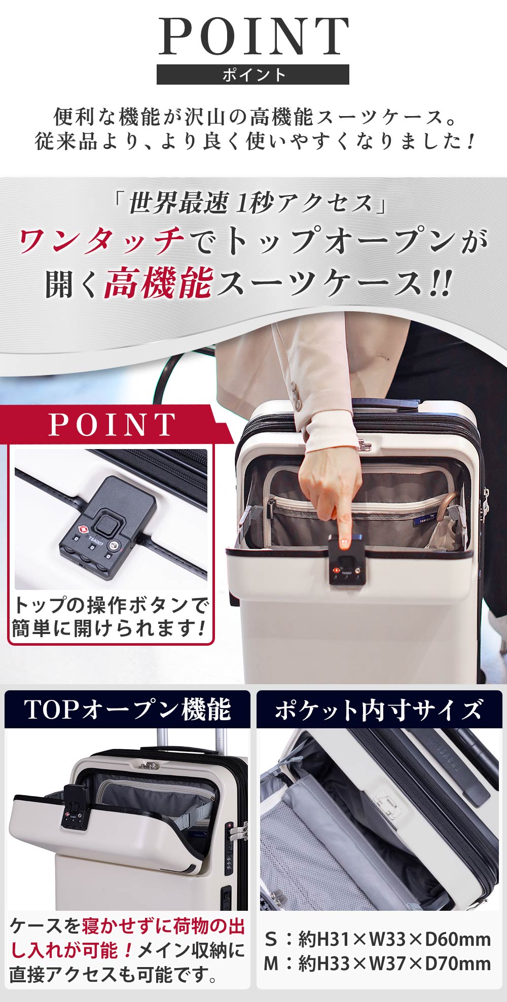 ポイント　便利な機能が沢山の高性能スーツケース従来品より、より良く使いやすくなりました!「世界最速 1秒アクセス」ワンタッチでトップオープンが開く高機能スーツケース！！トップの操作ボタンで簡単に開けられます！TOPオープン機能ケースを寝かせずに荷物の出し入れが可能！メイン収納に直接アクセスも可能です。ポケット内寸サイズ Ｓ：約H31×W33×D60mm Ｍ：約H33×W37×D70mm