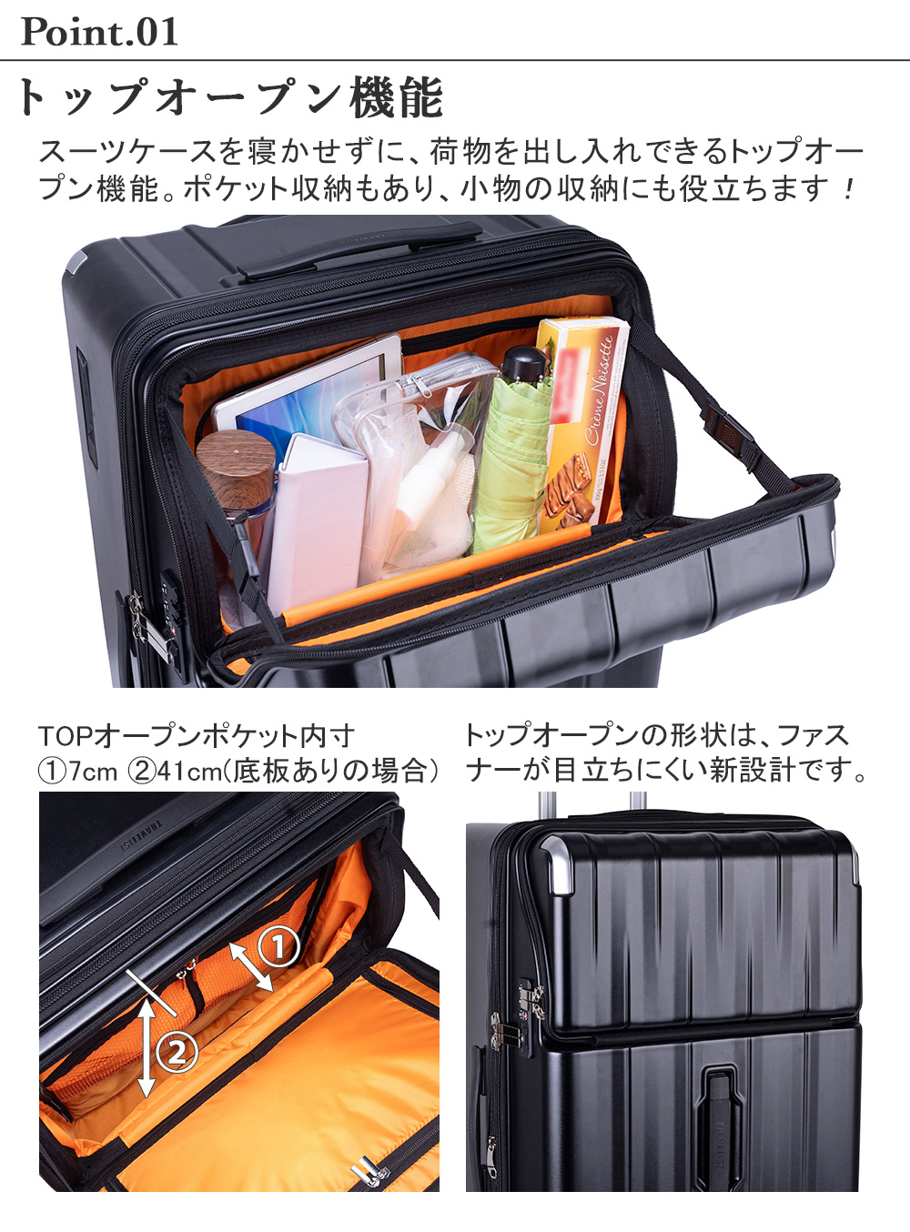 トップオープン機能　スーツケースを寝かせずに、荷物を出し入れできるトップオープン機能。ポケット収納もあり、小物の収納にも役立ちます！TOPオープンポケット内寸　7cm 41cm(底板ありの場合)トップオープンの形状は、ファスナーが目立ちにくい新設計です。