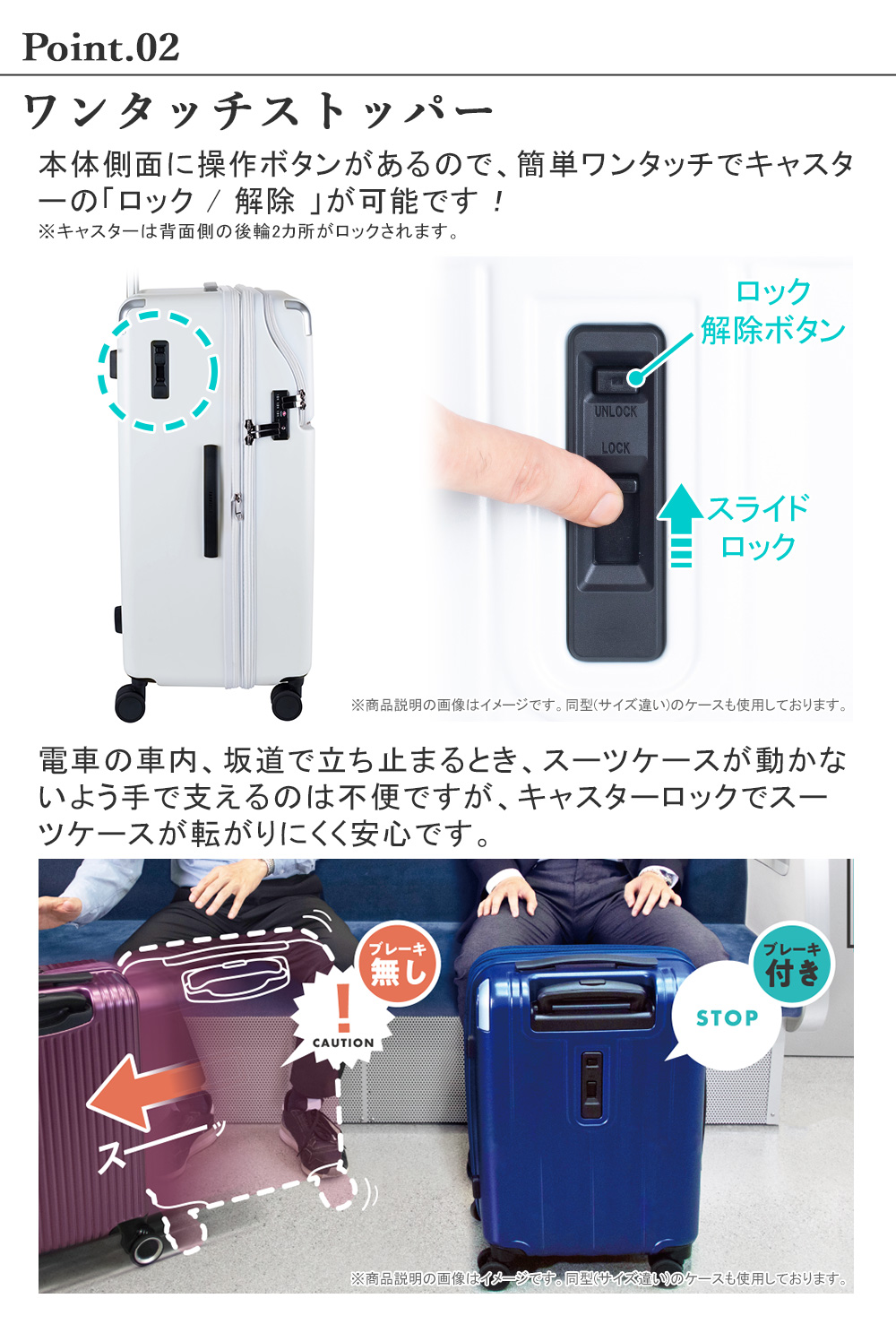 ワンタッチストッパー　本体側面に操作ボタンがあるので、簡単ワンタッチでキャスターの「ロック / 解除 」が可能です！※キャスターは背面側の後輪2カ所がロックされます。電車の車内、坂道で立ち止まるとき、スーツケースが動かないよう手で支えるのは不便ですが、キャスターロックでスーツケースが転がりにくく安心です。