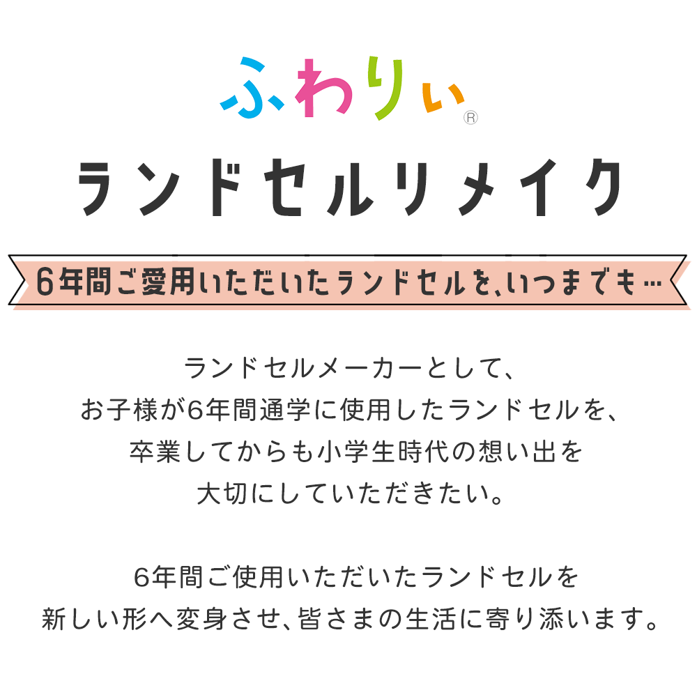 ランドセルリメイク ランドセルメーカーとして、お子様が6年間通学に使用したランドセルを、卒業してからも小学生時代の想い出を大切にしていただきたい。6年間ご使用いただいたランドセルを新しい形へ変身させ、皆さまの生活に寄り添います。