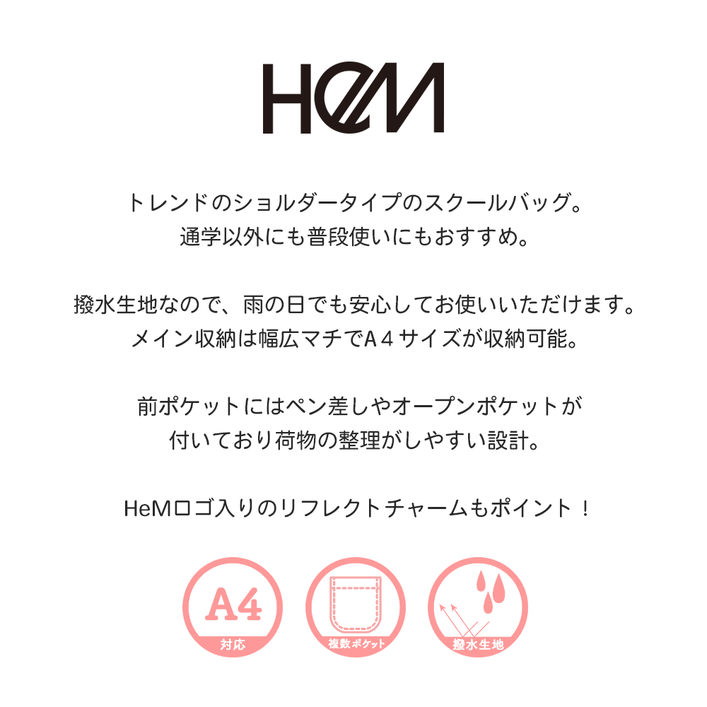 トレンドのショルダータイプのスクールバッグ。通学以外にも普段使いにもおすすめ。撥水生地なので、雨の日でも安心してお使いいただけます。メイン収納は幅広マチでA４サイズが収納可能。前ポケットにはペン差しやオープンポケットが付いており荷物の整理がしやすい設計。HeMロゴ入りのリフレクトチャームもポイント！