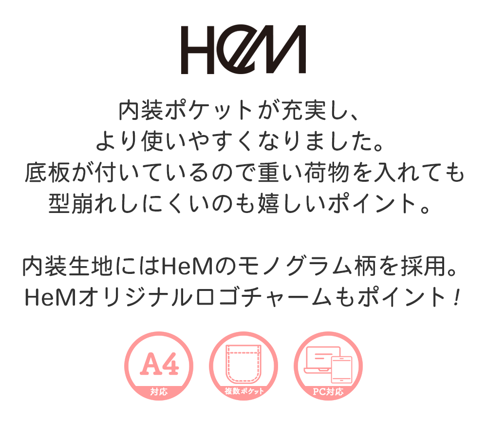 内装ポケットが充実し、より使いやすくなりました。底板が付いているので重い荷物を入れても型崩れしにくいのも嬉しいポイント。内装生地にはHeMのモノグラム柄を採用。HeMオリジナルロゴチャームもポイント！