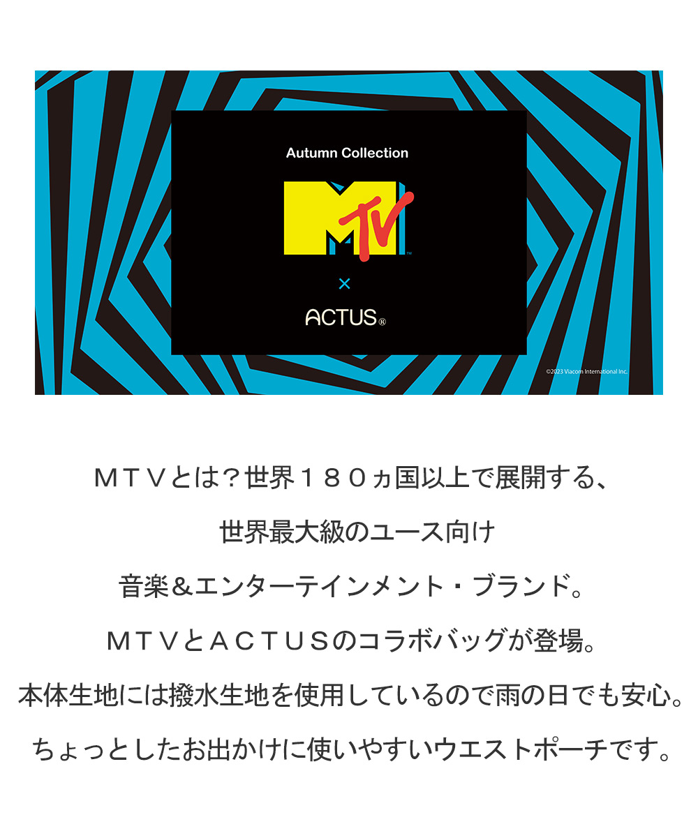 MTVとは？世界180ヵ国以上で展開する、世界最大級のユース向け音楽＆エンターテインメント・ブランド。　MTVとACTUSのコラボバッグが登場。本体生地には撥水生地を使用しているので雨の日でも安心。ちょっとしたお出かけに使いやすいウエストポーチです。