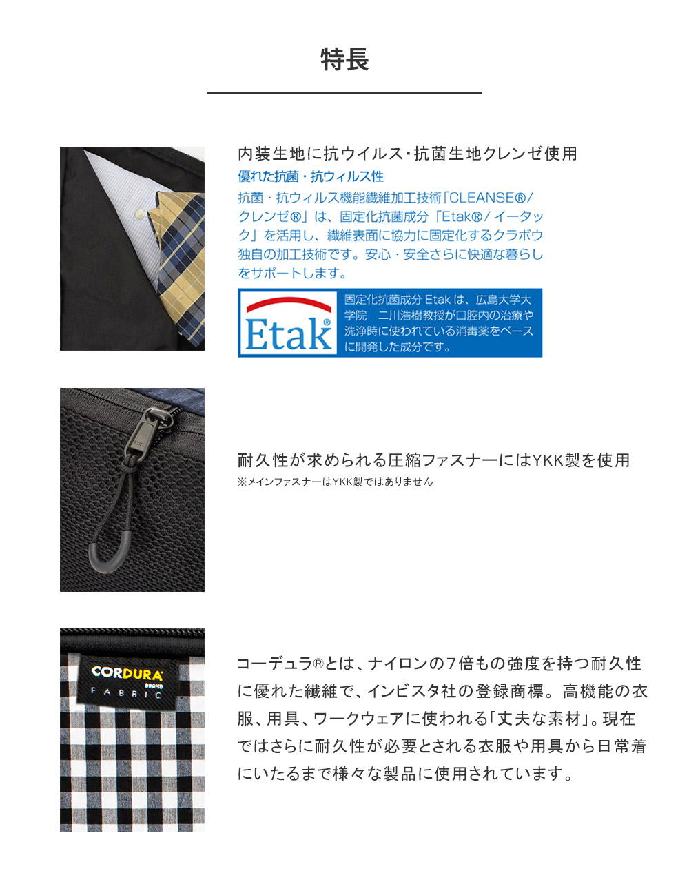 内装生地に抗ウイルス・抗菌生地クレンゼ使用 耐久性が求められる圧縮ファスナーにはYKK製を使用※メインファスナーはYKK製ではありません コーデュラ?とは、ナイロンの7倍もの強度を持つ耐久性に優れた繊維で、インビスタ社の登録商標。 高機能の衣服、用具、ワークウェアに使われる「丈夫な素材」。現在ではさらに耐久性が必要とされる衣服や用具から日常着にいたるまで様々な製品に使用されています。