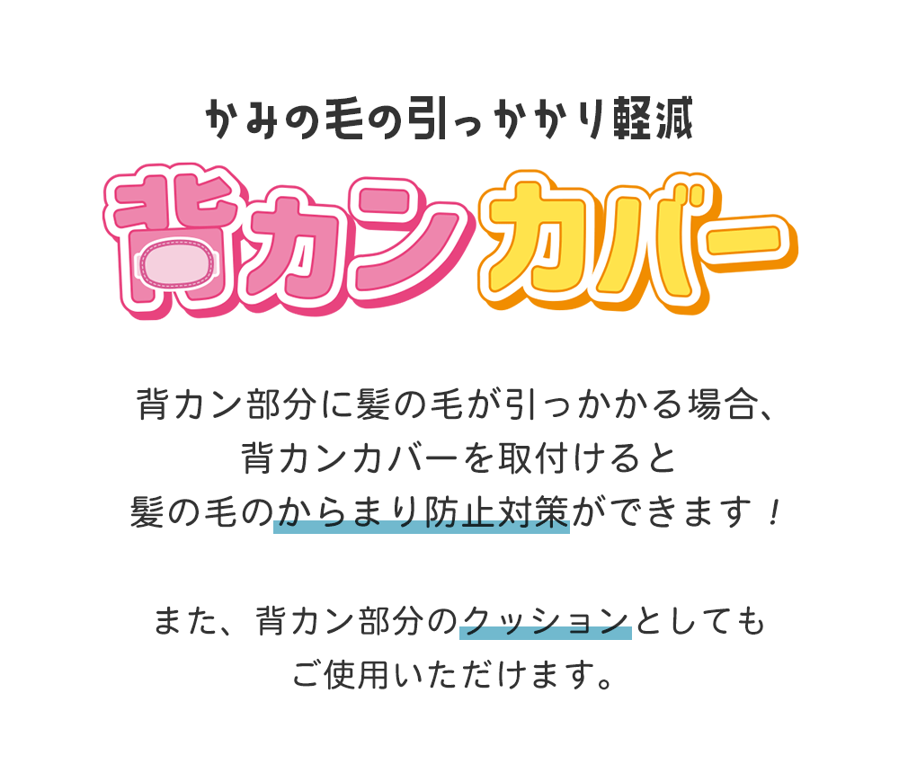 背カン部分に髪の毛が引っかかる場合、背カンカバーを取付けると髪の毛のからまり防止対策ができます!また、背カン部分のクッションとしてもご使用いただけます。
