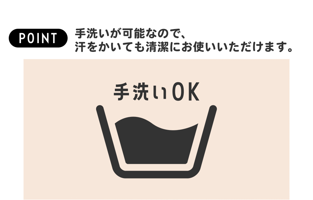 手洗いが可能なので、汗をかいても清潔にお使いいただけます。