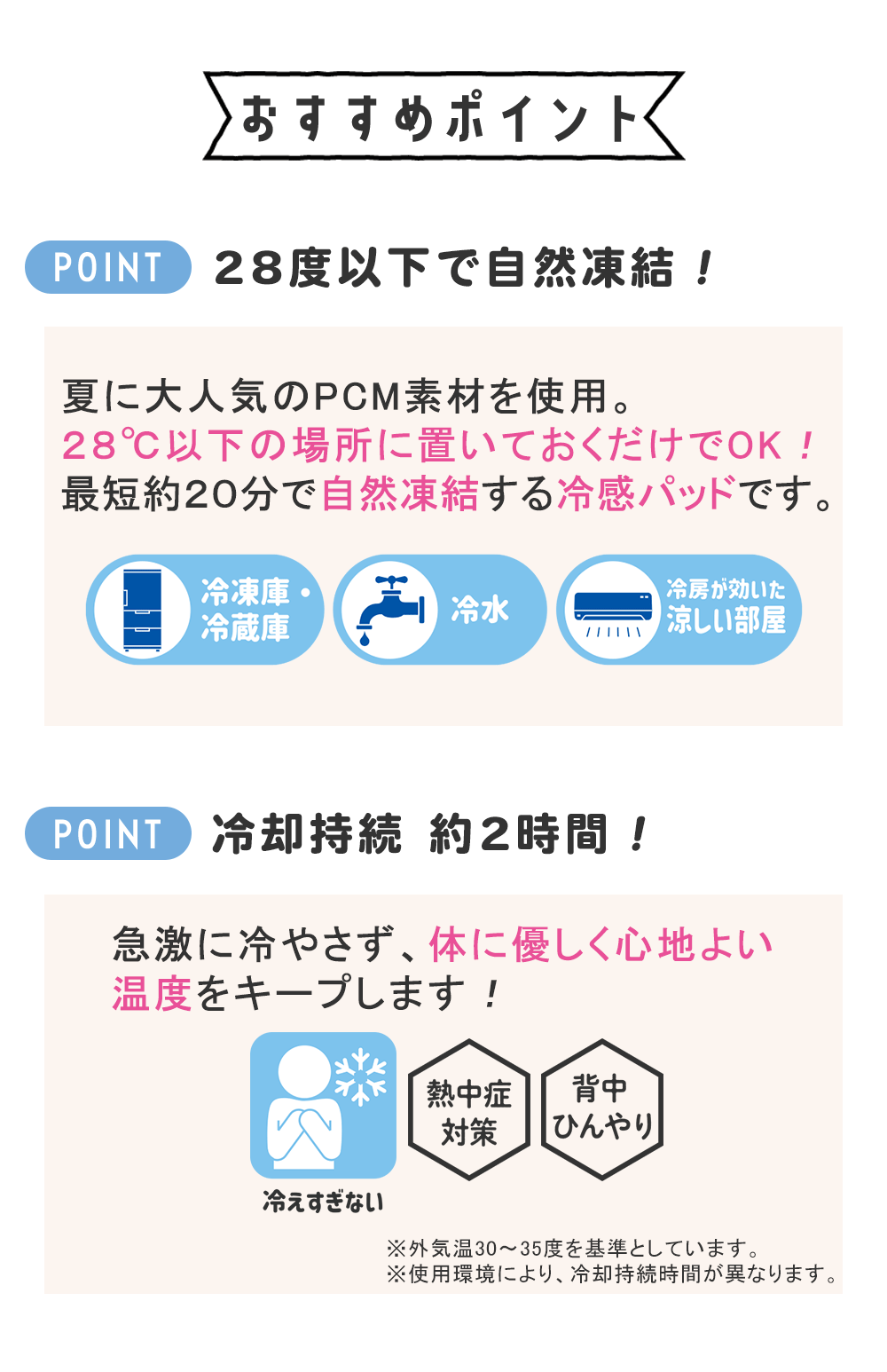 おすすめポイント　28度以下で自然凍結！夏に大人気のPCM素材を使用。２８℃以下の場所に置いておくだけでOK！最短約２０分で自然凍結する冷感パッドです。冷却持続 約2時間！急激に冷やさず、体に優しく心地よい温度をキープします！