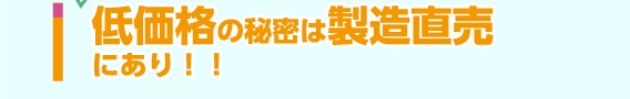 低価格の秘密は製造直売にあり！！