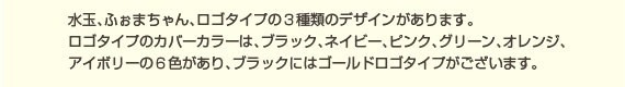 水玉、ふぉまちゃん、ロゴタイプの3種類のデザインがあります。ロゴタイプのカバーカラーは、ブラック、ネイビー、ピンク、グリーン、オレンジ、アイボリーの６色ございます
