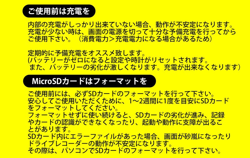 ドライブレコーダー共通注意事項 初めにご注意 内部の充電がしっかり出来ていない場合 動作が不安定になります 充電が少ない時は 画面の電源を切って十分な予備充電を行ってからご使用下さい 消費電力 充電電力の為 定期的に予備