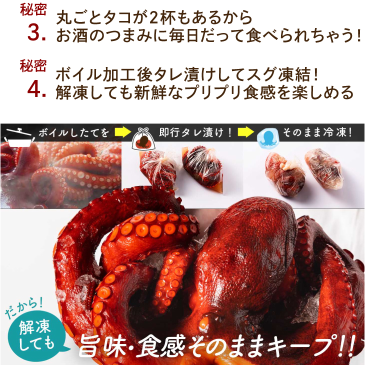 3：丸ごとタコが2杯もあるからお酒のつまみに毎日だって食べられちゃう！4：ボイル加工後タレ漬けしてスグ凍結！解凍しても新鮮なプリプリ食感を楽しめる。