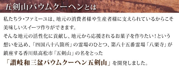 ラ・ファミーユは地元の消費者や生産者に支えられているからこそ、美味しいスィーツ作りが出来る。地元の活性化に貢献し、地元から応援される菓子を作りたいという思いを込め、四国第八十五番霊場として四国八十八カ所の霊場のひとつ、八栗寺が鎮座する香川県高松市五剣山の名をとった「讃岐和三盆バウムクーヘン五剣山」が誕生しました。