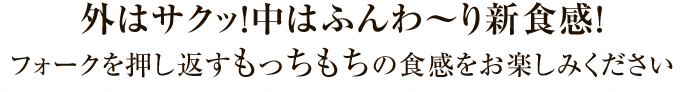 外はサクッ！中はふんわ〜り新食感！フォークを押し返すもっちもちの食感をお楽しみください！