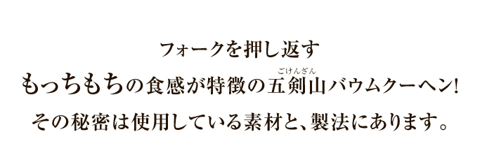 フォークを押し返すもっちもちの食感が特徴の五剣山バウムクーヘン！その秘密は使用している素材と、製法にあります。