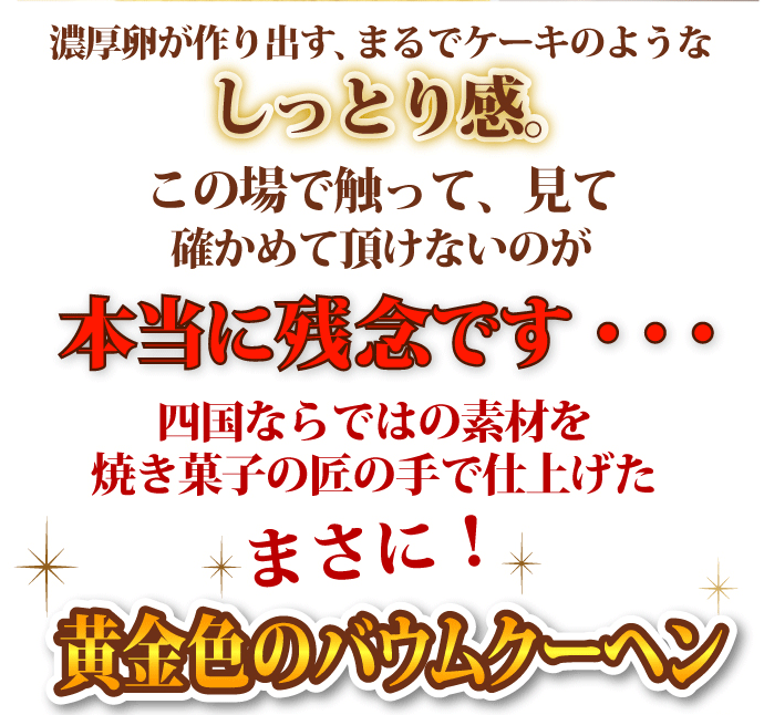 濃厚卵が作り出す、まるでケーキのようなしっとり感。この場で触って、見て確かめていただけないのが本当に残念です・・。四国ならではの素材を焼き菓子の匠の手で仕上げたまさに！黄金色のバウムクーヘン