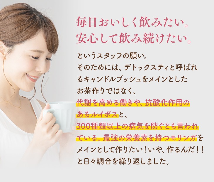 毎日おいしく飲みたい。安心して飲み続けたい。というスタッフの願い。そのためには、デトックスティと呼ばれるキャンドルブッシュをメインとしたお茶作りではなく、代謝を高める働きや、抗酸化作用のあるルイボスと、300種類以上の病気を防ぐとも言われている、最強の栄養素を持つモリンガをメインとして作りたい！いや、作るんだ！！と日々調合を繰り返しました。