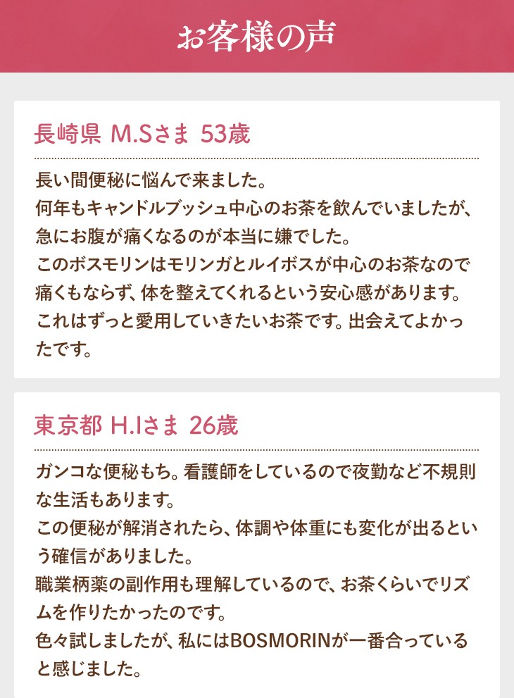 お客様の声 長崎県 M.Sさま 53歳 長い間便秘に悩んで来ました。何年もキャンドルブッシュ中心のお茶を飲んでいましたが、急にお腹が痛くなるのが本当に嫌でした。このボスモリンはモリンガとルイボスが中心のお茶なので痛くもならず、体を整えてくれるという安心感があります。これはずっと愛用していきたいお茶です。出会えてよかったです。 東京都 H.Iさま 26歳 ガンコな便秘もち。看護師をしているので夜勤など不規則な生活もあります。この便秘が解消されたら、体調や体重にも変化が出るという確信がありました。職業柄薬の副作用も理解しているので、お茶くらいでリズムを作りたかったのです。色々試しましたが、私にはBOSMORINが一番合っていると感じました。なんと、6ｋｇのダイエット成功です。毎日1杯か2杯飲んでいただけだったのに。本当にうれしいです！