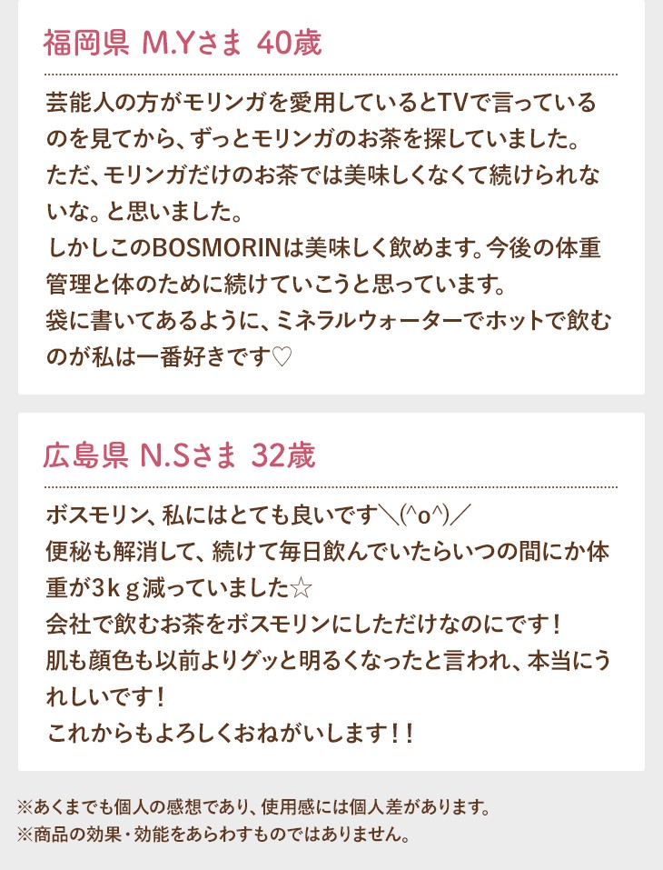 福岡県 M.Yさま 40歳 芸能人の方がモリンガを愛用しているとTVで言っているのを見てから、ずっとモリンガのお茶を探していました。ただ、モリンガだけのお茶では美味しくなくて続けられないな。と思いました。しかしこのBOSMORINは美味しく飲めます。今後の体重管理と体のために続けていこうと思っています。袋に書いてあるように、ミネラルウォーターでホットで飲むのが私は一番好きです? 広島県 N.Sさま 32歳 ボスモリン、私にはとても良いです＼(^o^)／便秘も解消して、続けて毎日飲んでいたらいつの間にか体重が3ｋｇ減っていました☆会社で飲むお茶をボスモリンにしただけなのにです！肌も顔色も以前よりグッと明るくなったと言われ、本当にうれしいです！これからもよろしくおねがいします！！ ※あくまでも個人の感想であり、使用感には個人差があります。 ※商品の効果・効能をあらわすものではありません。