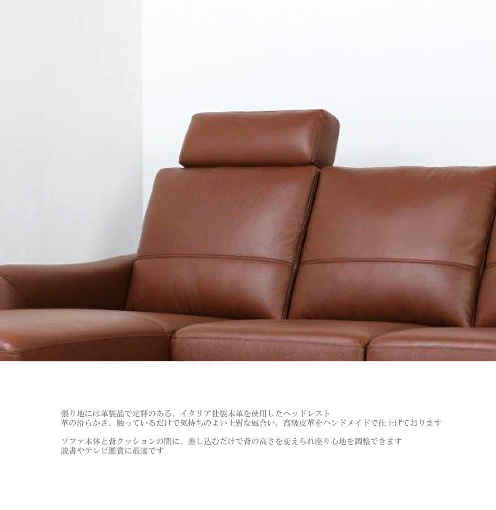 張り地には革製品で定評のある、イタリア社製本革を使用したヘッドレスト革の滑らかさ、触っているだけで気持ちのよい上質な風合い、高級皮革をハンドメイドで仕上げておりますソファ本体と背クッションの間に、差し込むだけで背の高さを変えられ座り心地を調整できます読書やテレビ鑑賞に最適です